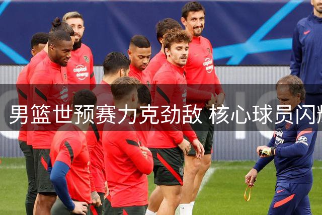 男篮世预赛力克劲敌 核心球员闪耀关键战