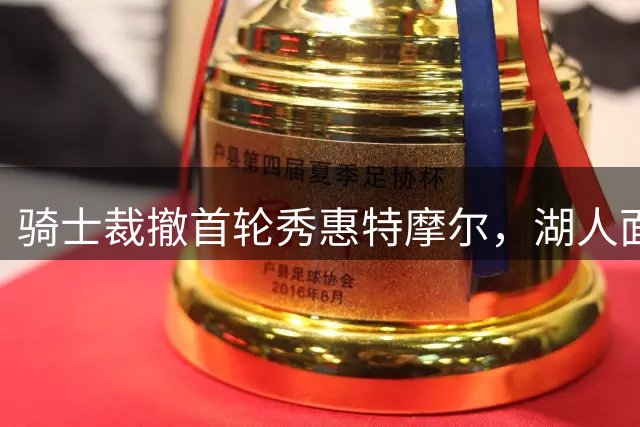 骑士裁撤首轮秀惠特摩尔，湖人面临锋线补强抉择